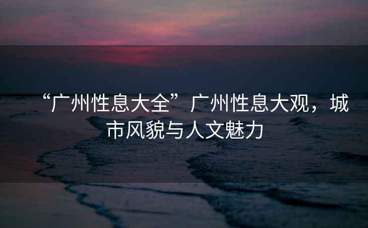 “廣州性息大全”廣州性息大觀，城市風貌與人文魅力