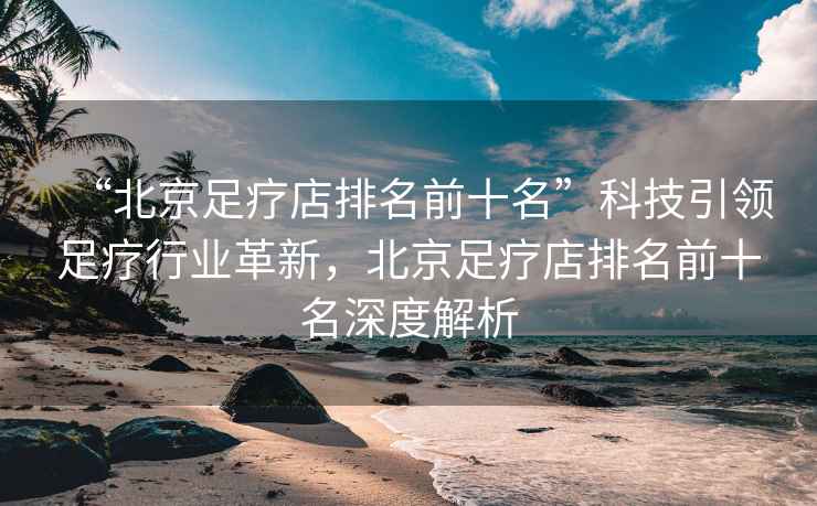 “北京足療店排名前十名”科技引領足療行業革新，北京足療店排名前十名深度解析