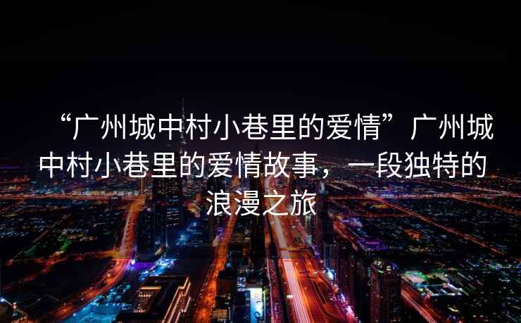 “廣州城中村小巷里的愛情”廣州城中村小巷里的愛情故事，一段獨(dú)特的浪漫之旅
