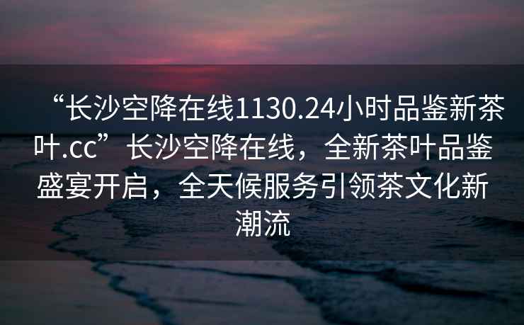 “長沙空降在線1130.24小時品鑒新茶葉.cc”長沙空降在線，全新茶葉品鑒盛宴開啟，全天候服務引領茶文化新潮流