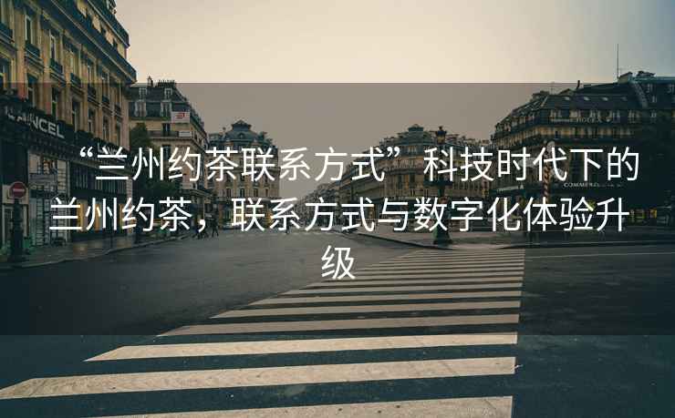 “蘭州約茶聯系方式”科技時代下的蘭州約茶，聯系方式與數字化體驗升級