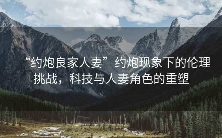 “約炮良家人妻”約炮現象下的倫理挑戰，科技與人妻角色的重塑