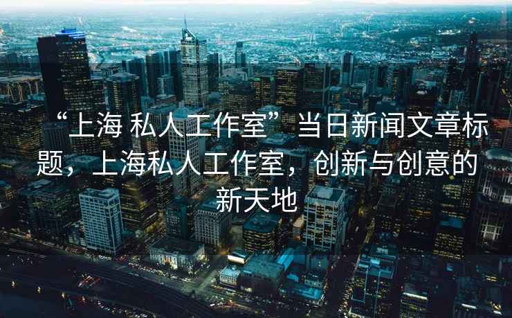 “上海 私人工作室”當(dāng)日新聞文章標(biāo)題，上海私人工作室，創(chuàng)新與創(chuàng)意的新天地