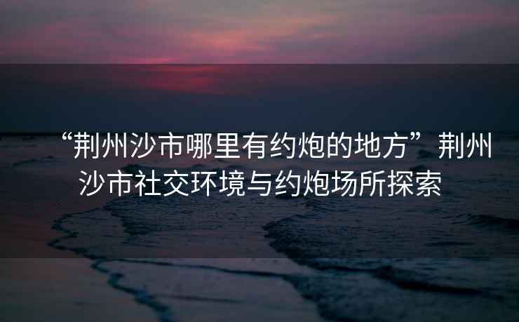“荊州沙市哪里有約炮的地方”荊州沙市社交環境與約炮場所探索