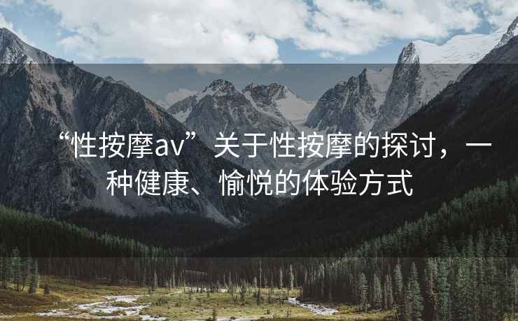 “性按摩av”關于性按摩的探討，一種健康、愉悅的體驗方式
