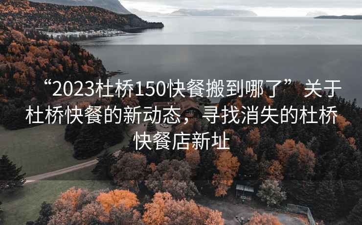 “2023杜橋150快餐搬到哪了”關于杜橋快餐的新動態，尋找消失的杜橋快餐店新址