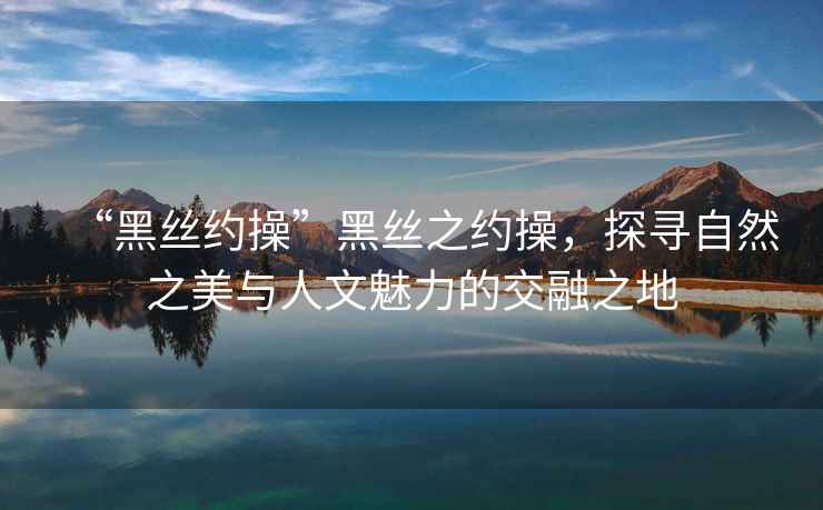 “黑絲約操”黑絲之約操，探尋自然之美與人文魅力的交融之地