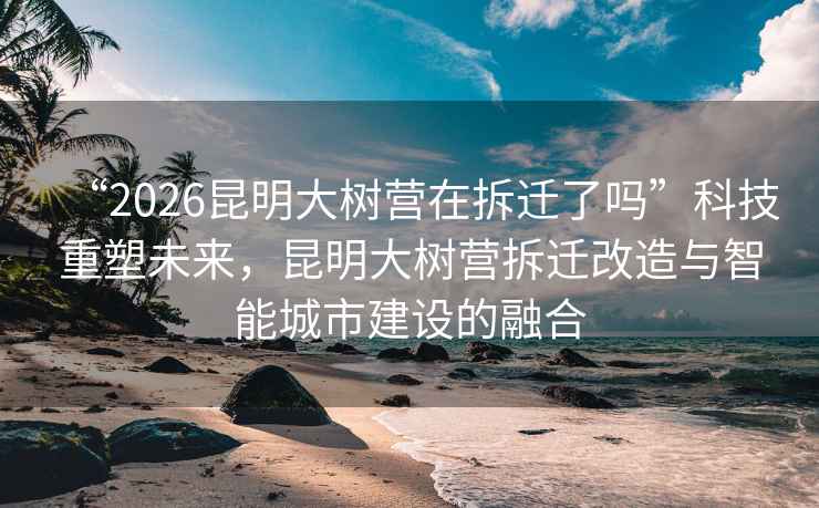 “2026昆明大樹營在拆遷了嗎”科技重塑未來，昆明大樹營拆遷改造與智能城市建設的融合