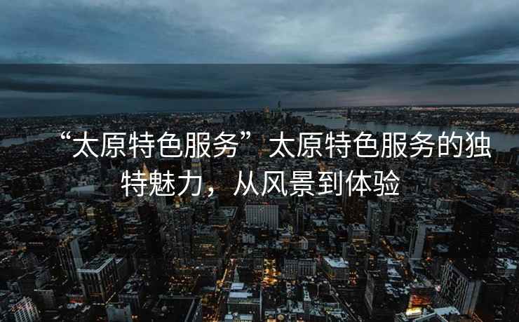 “太原特色服務”太原特色服務的獨特魅力，從風景到體驗