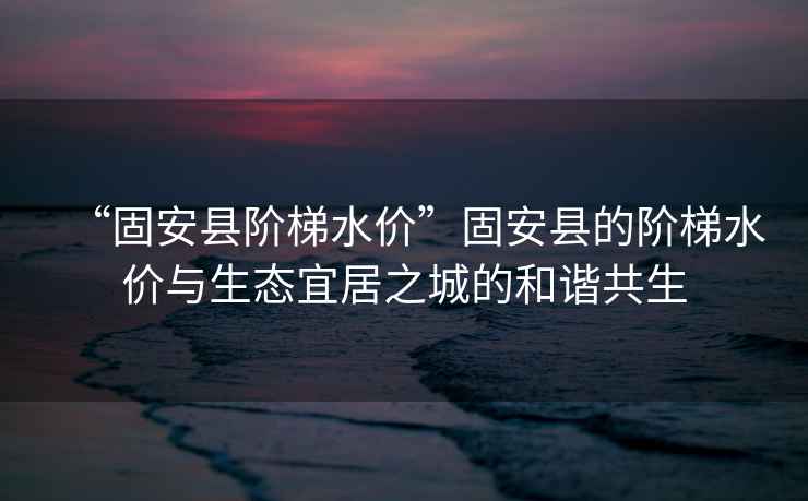 “固安縣階梯水價”固安縣的階梯水價與生態宜居之城的和諧共生