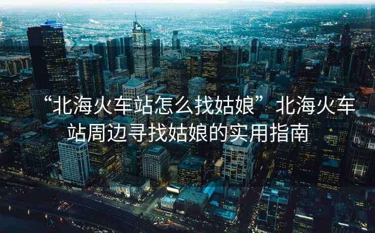 “北海火車站怎么找姑娘”北海火車站周邊尋找姑娘的實用指南