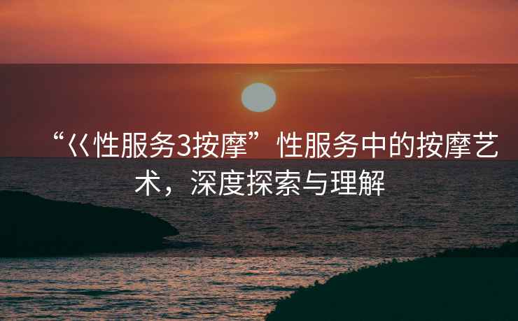 “巜性服務3按摩”性服務中的按摩藝術，深度探索與理解