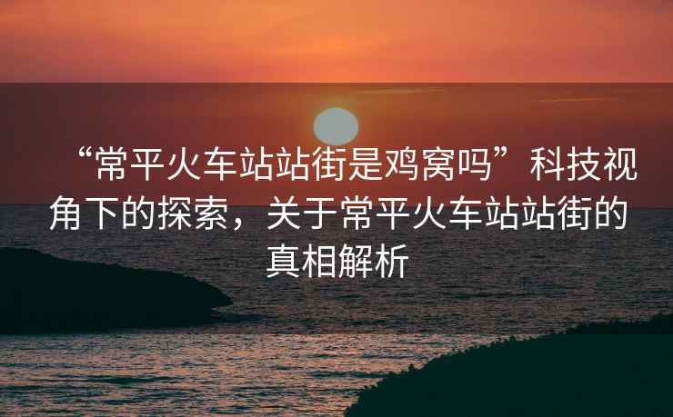 “常平火車站站街是雞窩嗎”科技視角下的探索，關于常平火車站站街的真相解析