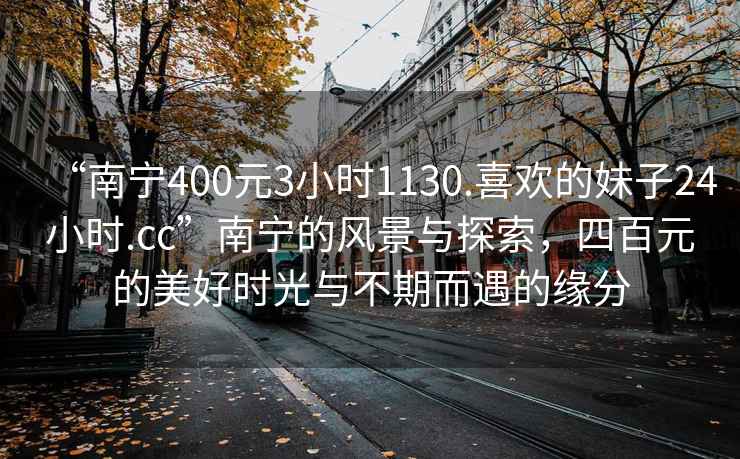 “南寧400元3小時(shí)1130.喜歡的妹子24小時(shí).cc”南寧的風(fēng)景與探索，四百元的美好時(shí)光與不期而遇的緣分