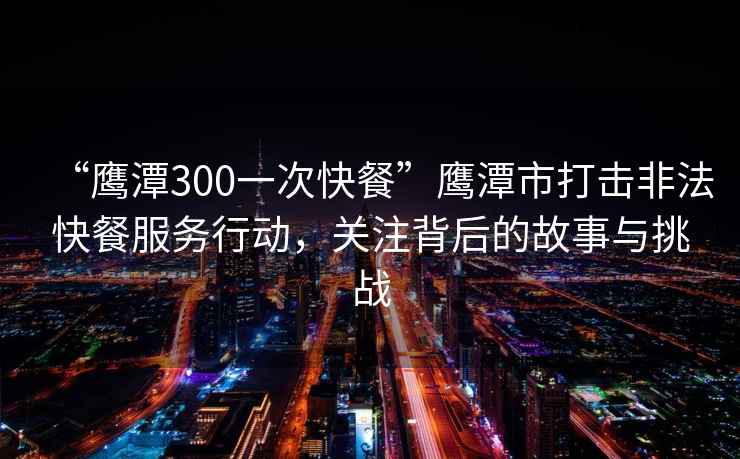 “鷹潭300一次快餐”鷹潭市打擊非法快餐服務行動，關注背后的故事與挑戰