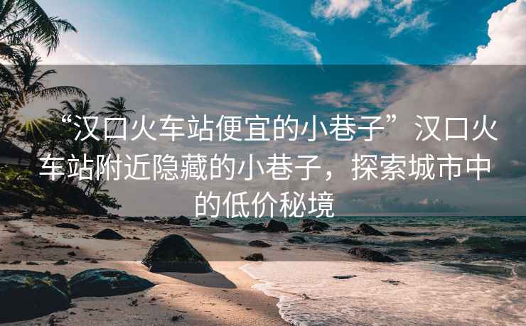 “漢口火車站便宜的小巷子”漢口火車站附近隱藏的小巷子，探索城市中的低價秘境