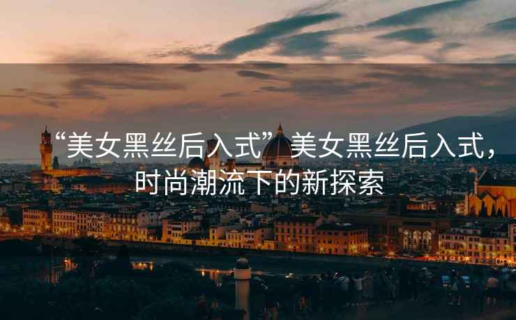 “美女黑絲后入式”美女黑絲后入式，時尚潮流下的新探索