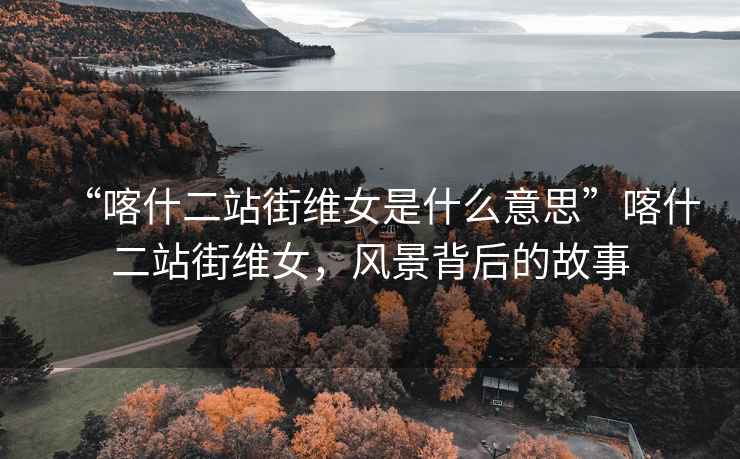 “喀什二站街維女是什么意思”喀什二站街維女，風景背后的故事