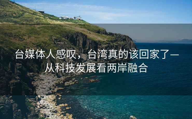 臺(tái)媒體人感嘆，臺(tái)灣真的該回家了—從科技發(fā)展看兩岸融合