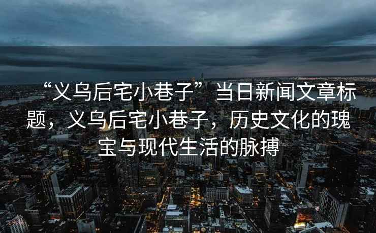 “義烏后宅小巷子”當日新聞文章標題，義烏后宅小巷子，歷史文化的瑰寶與現(xiàn)代生活的脈搏