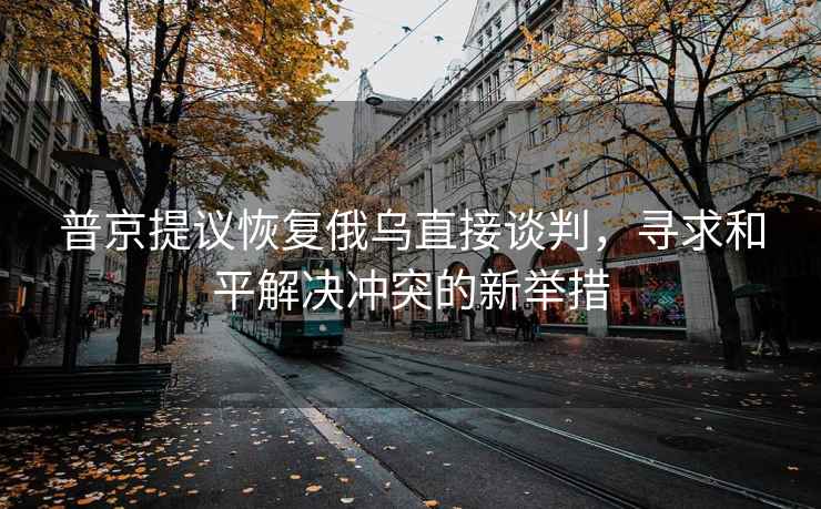 普京提議恢復俄烏直接談判，尋求和平解決沖突的新舉措