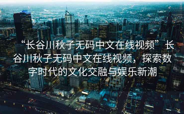 “長谷川秋子無碼中文在線視頻”長谷川秋子無碼中文在線視頻，探索數字時代的文化交融與娛樂新潮