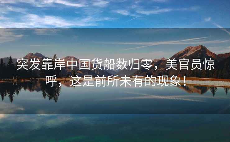 突發靠岸中國貨船數歸零，美官員驚呼，這是前所未有的現象！