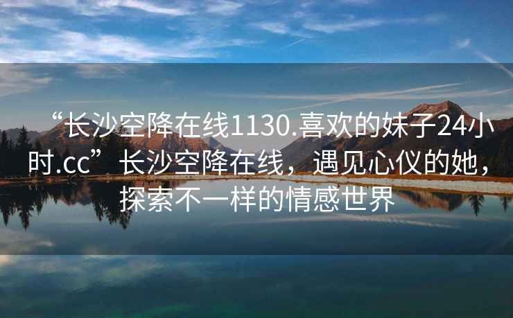 “長沙空降在線1130.喜歡的妹子24小時.cc”長沙空降在線，遇見心儀的她，探索不一樣的情感世界