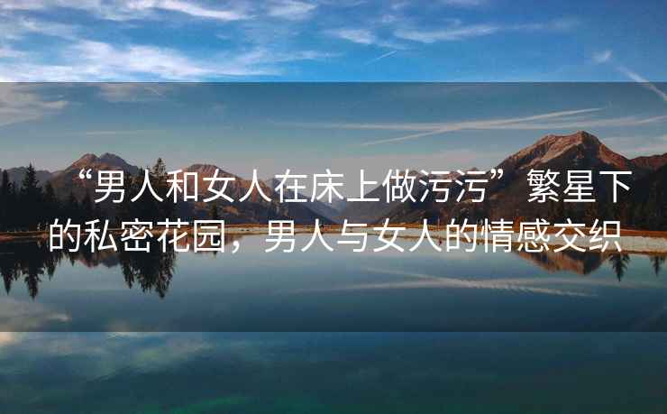 “男人和女人在床上做污污”繁星下的私密花園，男人與女人的情感交織