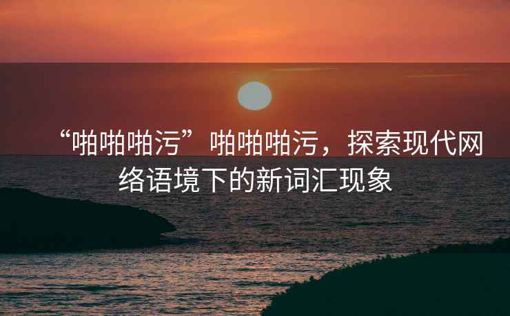 “啪啪啪污”啪啪啪污，探索現(xiàn)代網(wǎng)絡(luò)語(yǔ)境下的新詞匯現(xiàn)象