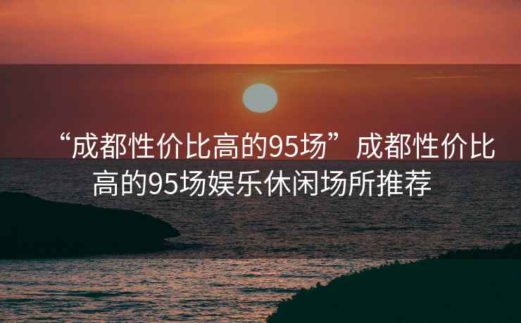 “成都性價比高的95場”成都性價比高的95場娛樂休閑場所推薦