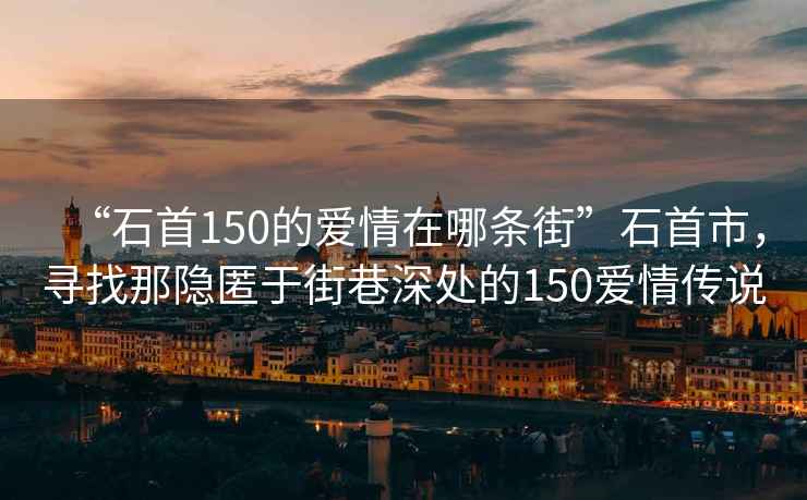 “石首150的愛情在哪條街”石首市，尋找那隱匿于街巷深處的150愛情傳說