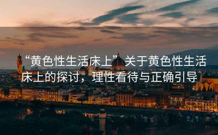 “黃色性生活床上”關于黃色性生活床上的探討，理性看待與正確引導