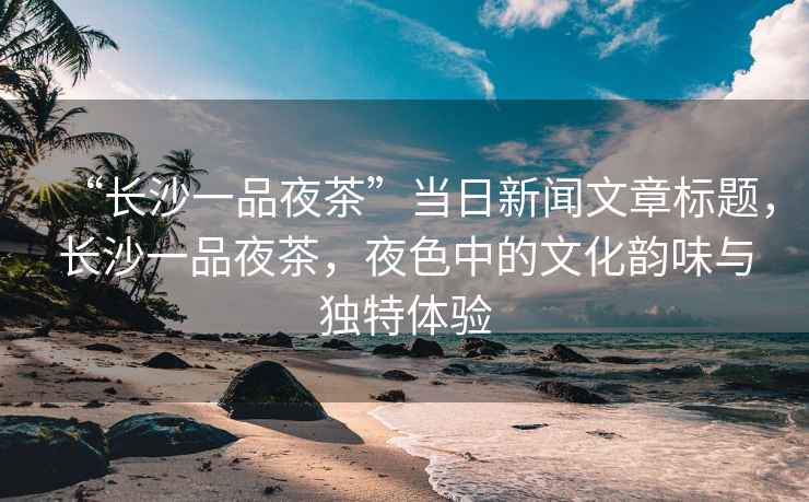 “長(zhǎng)沙一品夜茶”當(dāng)日新聞文章標(biāo)題，長(zhǎng)沙一品夜茶，夜色中的文化韻味與獨(dú)特體驗(yàn)