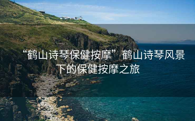 “鶴山詩琴保健按摩”鶴山詩琴風景下的保健按摩之旅