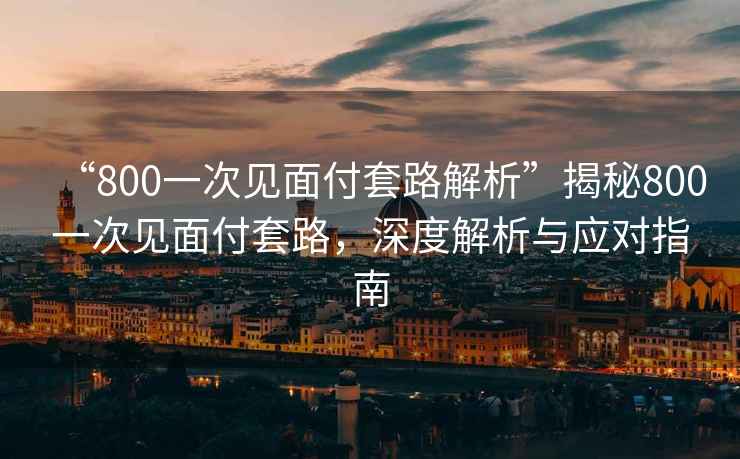 “800一次見面付套路解析”揭秘800一次見面付套路，深度解析與應對指南