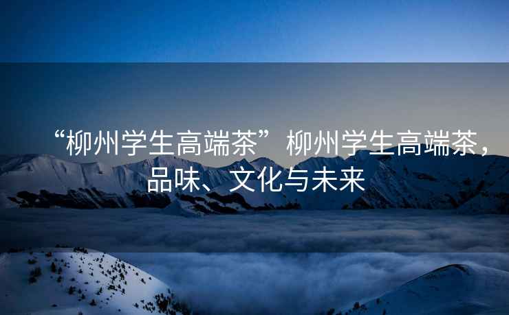 “柳州學生高端茶”柳州學生高端茶，品味、文化與未來
