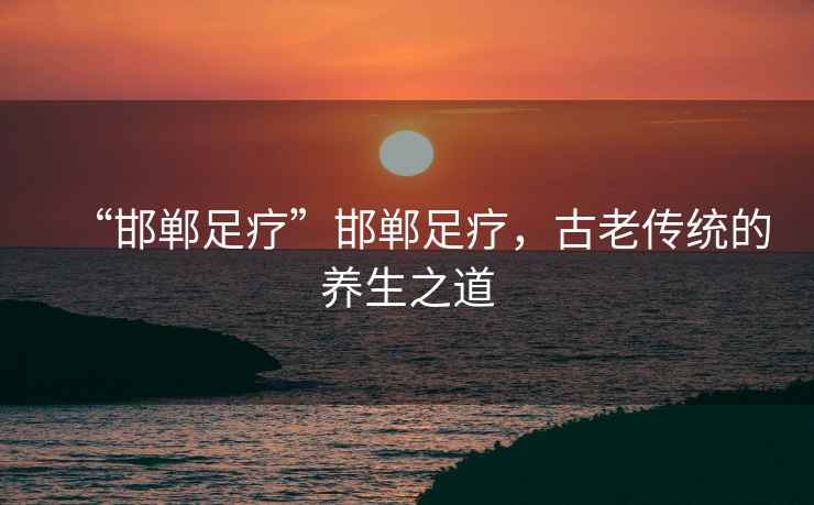 “邯鄲足療”邯鄲足療，古老傳統的養生之道