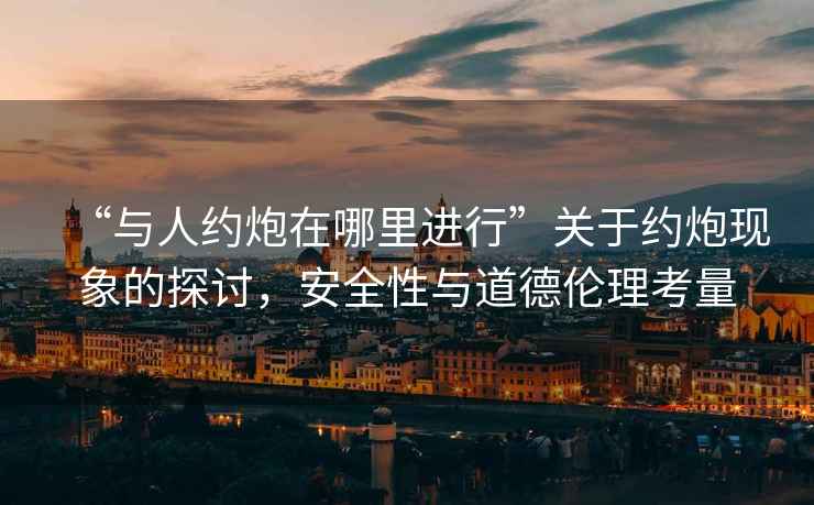 “與人約炮在哪里進(jìn)行”關(guān)于約炮現(xiàn)象的探討，安全性與道德倫理考量