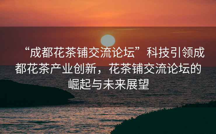 “成都花茶鋪交流論壇”科技引領成都花茶產業創新，花茶鋪交流論壇的崛起與未來展望