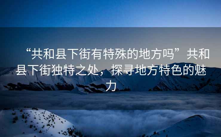 “共和縣下街有特殊的地方嗎”共和縣下街獨特之處，探尋地方特色的魅力