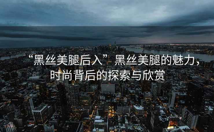 “黑絲美腿后入”黑絲美腿的魅力，時尚背后的探索與欣賞
