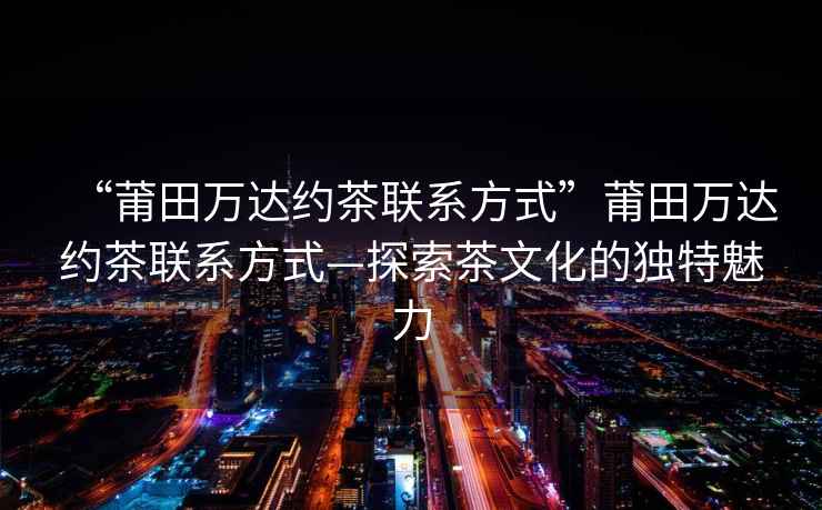 “莆田萬達約茶聯系方式”莆田萬達約茶聯系方式—探索茶文化的獨特魅力