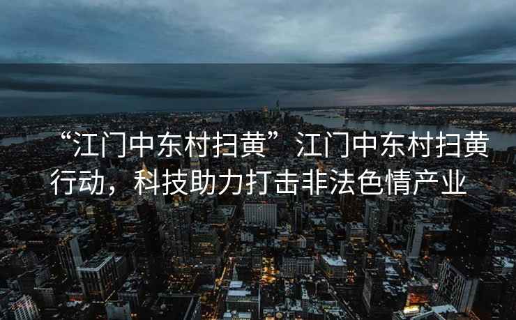 “江門中東村掃黃”江門中東村掃黃行動，科技助力打擊非法色情產業