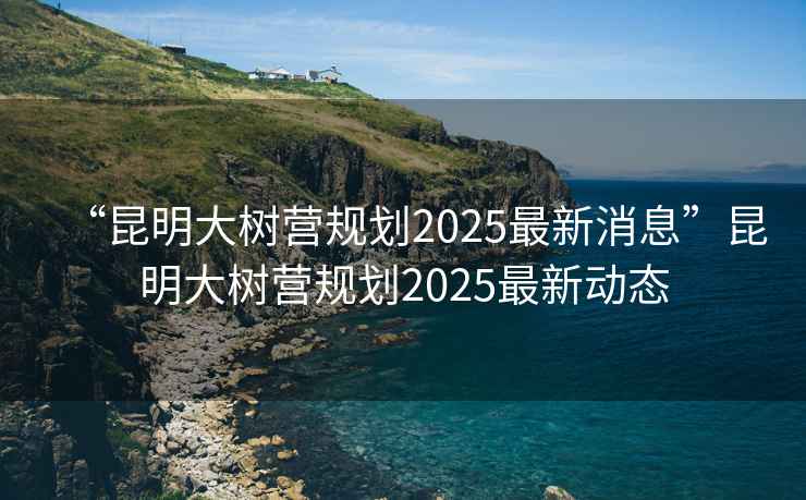 “昆明大樹營規劃2025最新消息”昆明大樹營規劃2025最新動態