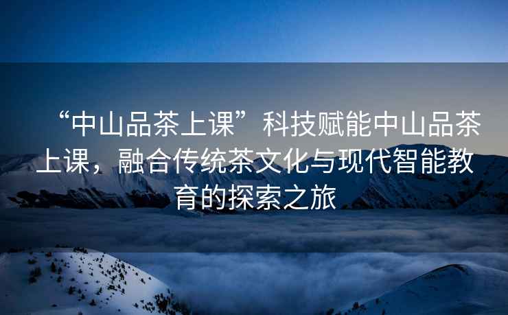 “中山品茶上課”科技賦能中山品茶上課，融合傳統茶文化與現代智能教育的探索之旅