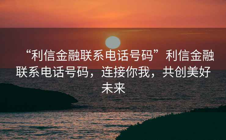 “利信金融聯(lián)系電話號(hào)碼”利信金融聯(lián)系電話號(hào)碼，連接你我，共創(chuàng)美好未來