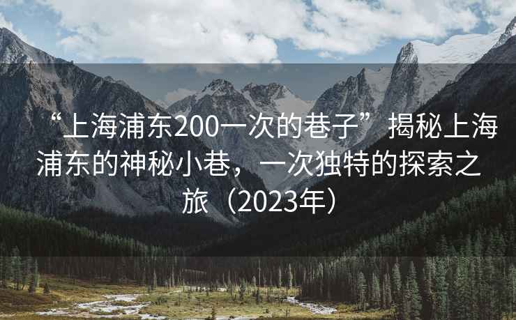 “上海浦東200一次的巷子”揭秘上海浦東的神秘小巷，一次獨(dú)特的探索之旅（2023年）