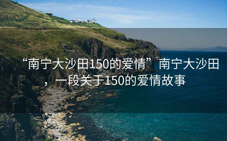 “南寧大沙田150的愛(ài)情”南寧大沙田，一段關(guān)于150的愛(ài)情故事