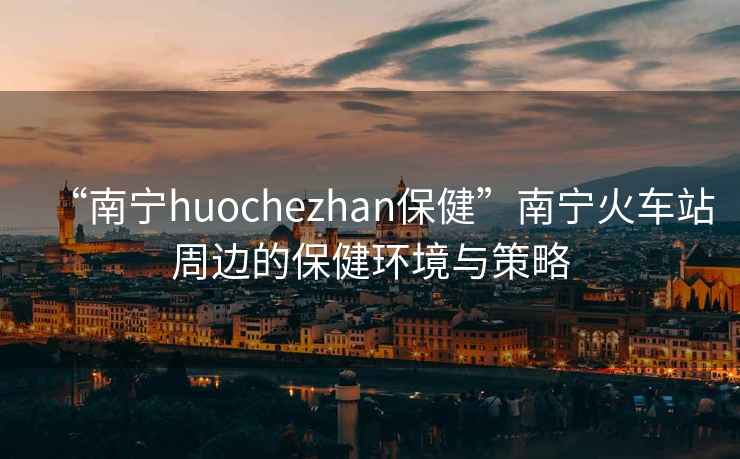 “南寧huochezhan保健”南寧火車站周邊的保健環(huán)境與策略